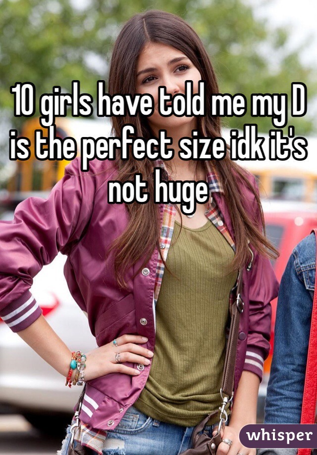 10 girls have told me my D is the perfect size idk it's not huge 