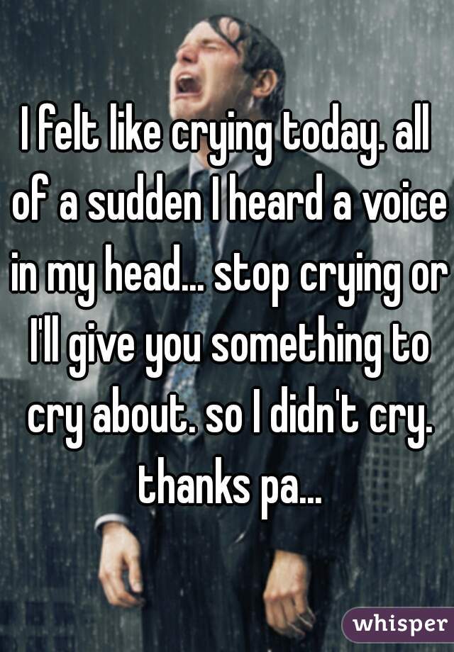 I felt like crying today. all of a sudden I heard a voice in my head... stop crying or I'll give you something to cry about. so I didn't cry. thanks pa...