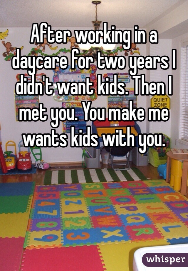 After working in a daycare for two years I didn't want kids. Then I met you. You make me wants kids with you. 