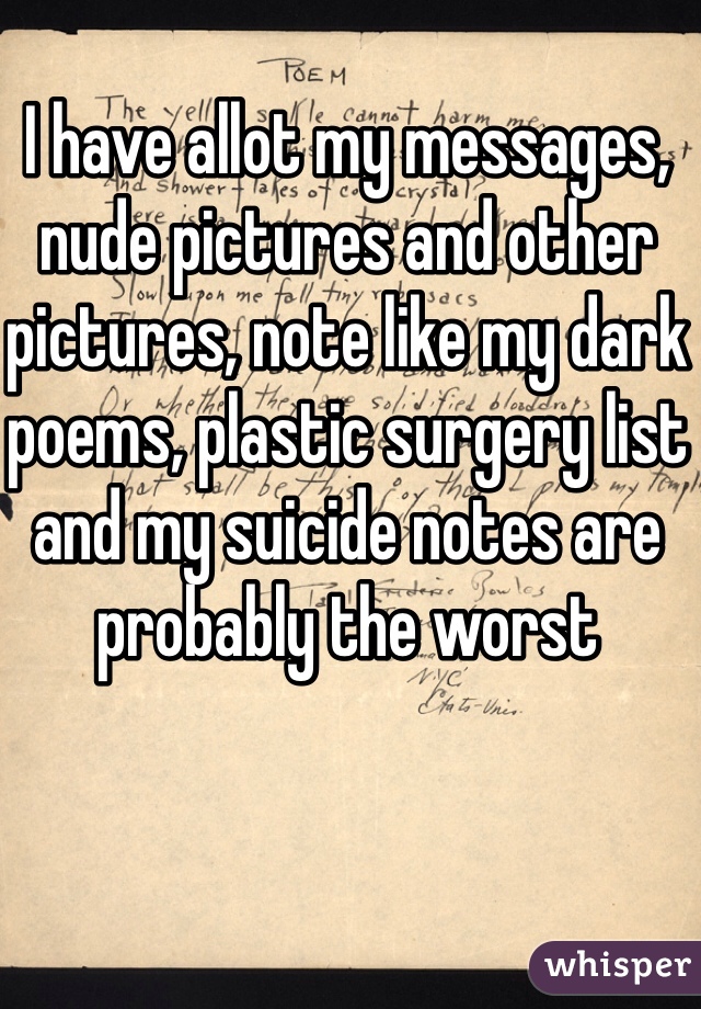 I have allot my messages, nude pictures and other pictures, note like my dark poems, plastic surgery list and my suicide notes are probably the worst 