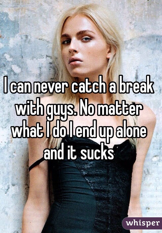 I can never catch a break with guys. No matter what I do I end up alone and it sucks