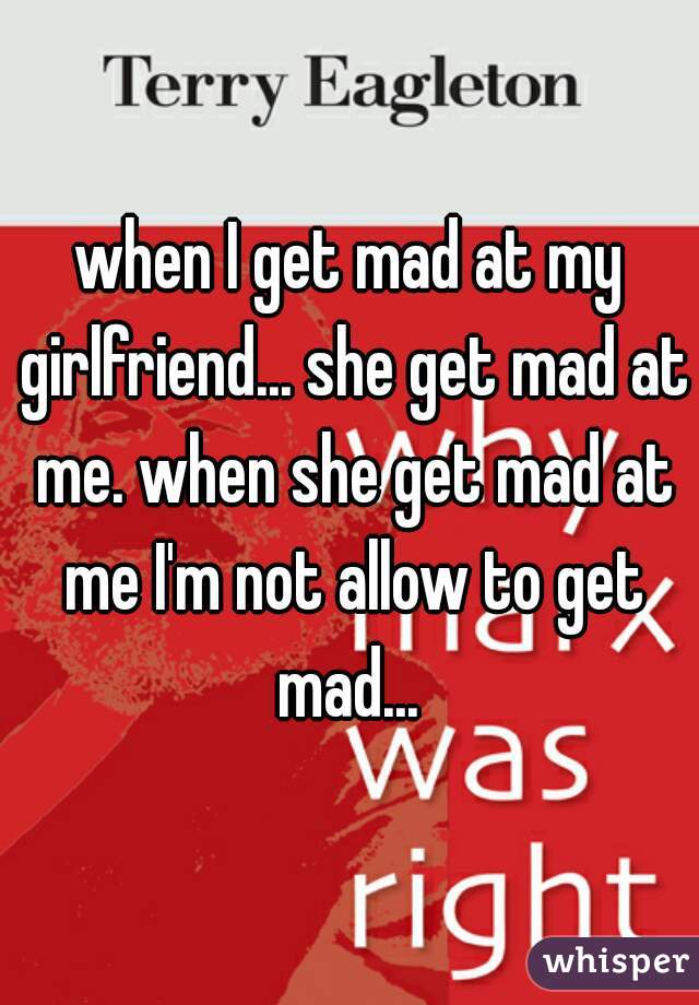 when I get mad at my girlfriend... she get mad at me. when she get mad at me I'm not allow to get mad... 