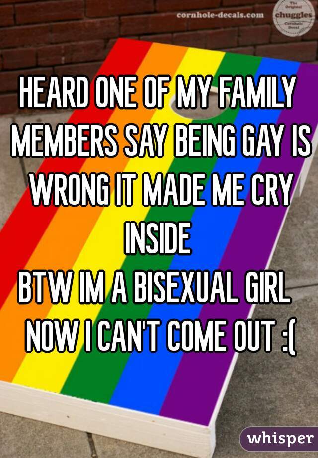 HEARD ONE OF MY FAMILY MEMBERS SAY BEING GAY IS WRONG IT MADE ME CRY INSIDE 
BTW IM A BISEXUAL GIRL  NOW I CAN'T COME OUT :(