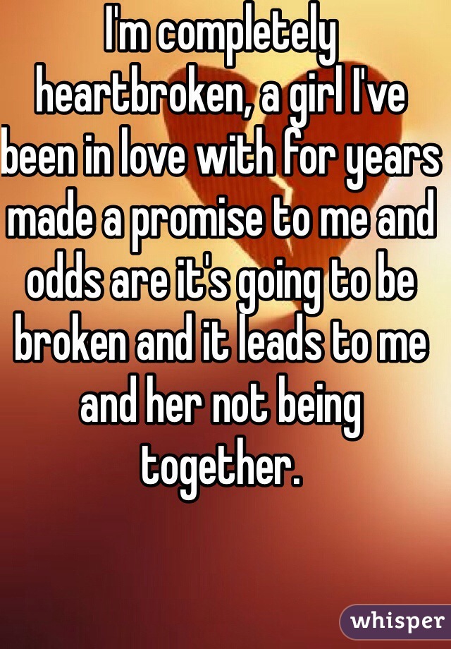 I'm completely heartbroken, a girl I've been in love with for years made a promise to me and odds are it's going to be broken and it leads to me and her not being together.