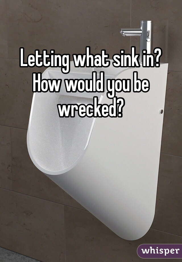 Letting what sink in?
How would you be wrecked?