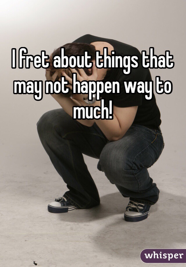 I fret about things that may not happen way to much!