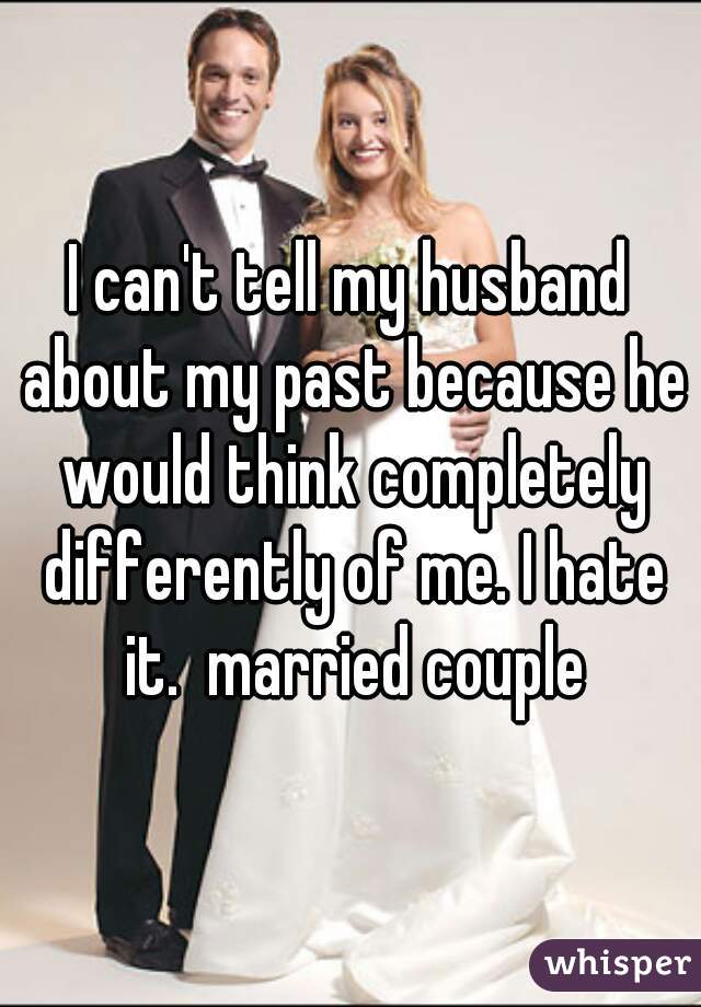 I can't tell my husband about my past because he would think completely differently of me. I hate it.  married couple
