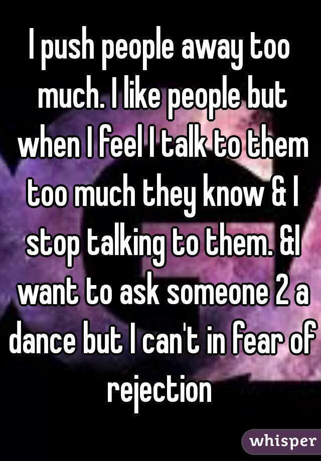 I push people away too much. I like people but when I feel I talk to them too much they know & I stop talking to them. &I want to ask someone 2 a dance but I can't in fear of rejection 