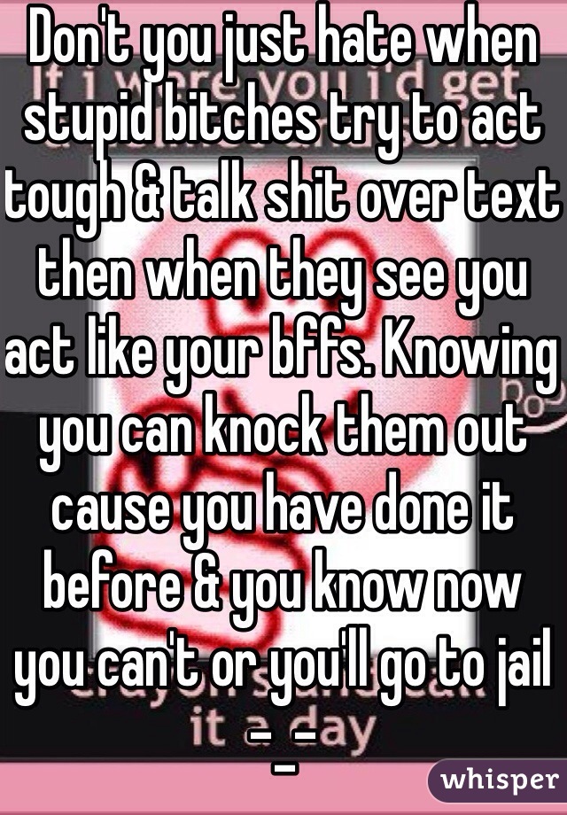Don't you just hate when stupid bitches try to act tough & talk shit over text then when they see you act like your bffs. Knowing you can knock them out cause you have done it before & you know now you can't or you'll go to jail -_-  