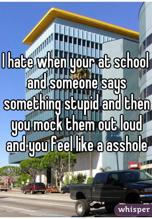 I hate when your at school and someone says something stupid and then you mock them out loud and you feel like a asshole