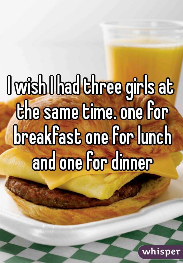 I wish I had three girls at the same time. one for breakfast one for lunch and one for dinner