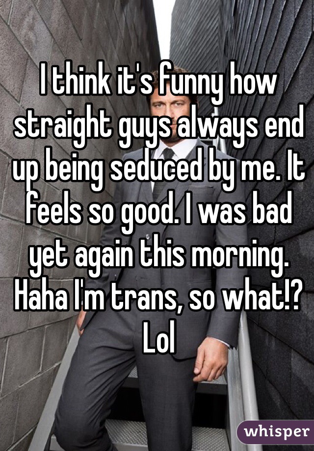 I think it's funny how straight guys always end up being seduced by me. It feels so good. I was bad yet again this morning. Haha I'm trans, so what!? Lol 