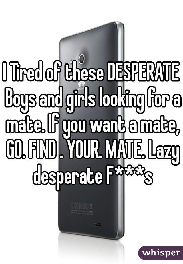 I Tired of these DESPERATE Boys and girls looking for a mate. If you want a mate, GO. FIND . YOUR. MATE. Lazy desperate F***s