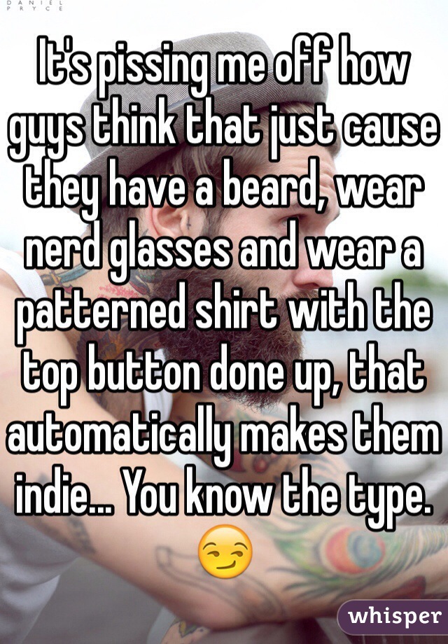 It's pissing me off how guys think that just cause they have a beard, wear nerd glasses and wear a patterned shirt with the top button done up, that automatically makes them indie... You know the type. 😏
