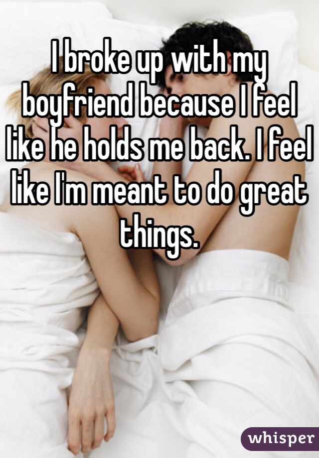 I broke up with my boyfriend because I feel like he holds me back. I feel like I'm meant to do great things. 