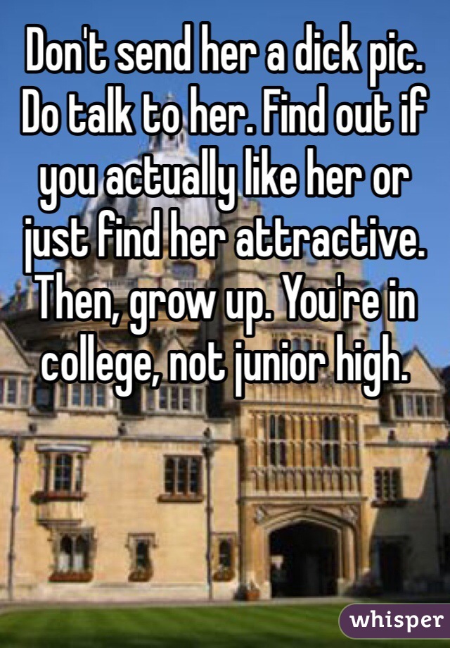 Don't send her a dick pic. Do talk to her. Find out if you actually like her or just find her attractive. Then, grow up. You're in college, not junior high. 