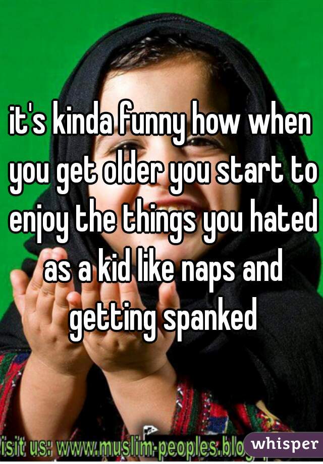 it's kinda funny how when you get older you start to enjoy the things you hated as a kid like naps and getting spanked