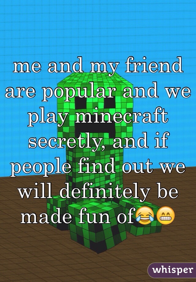 me and my friend are popular and we play minecraft secretly, and if people find out we will definitely be made fun of😂😁