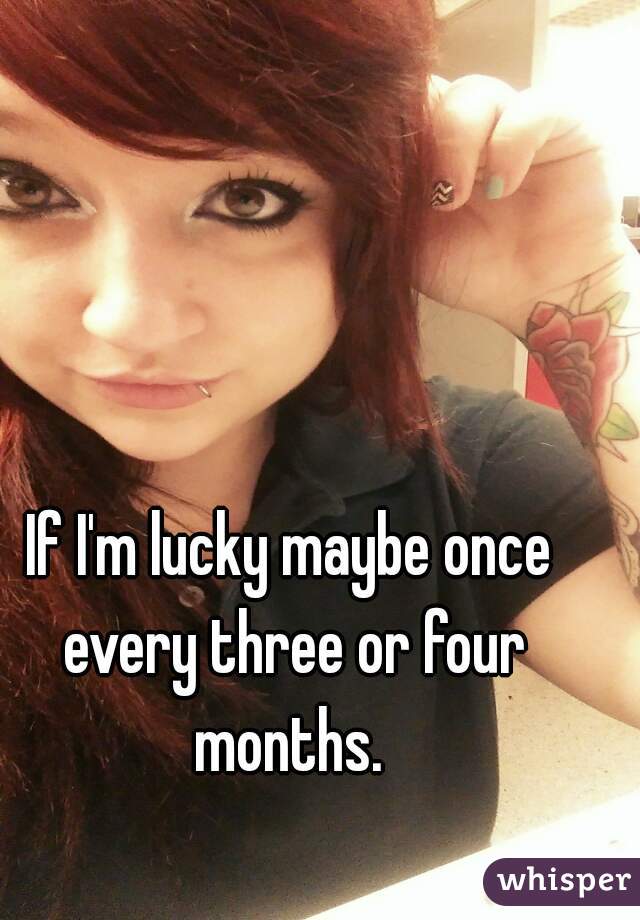 If I'm lucky maybe once every three or four months. 