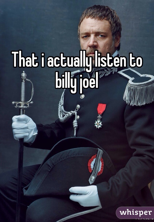 That i actually listen to billy joel