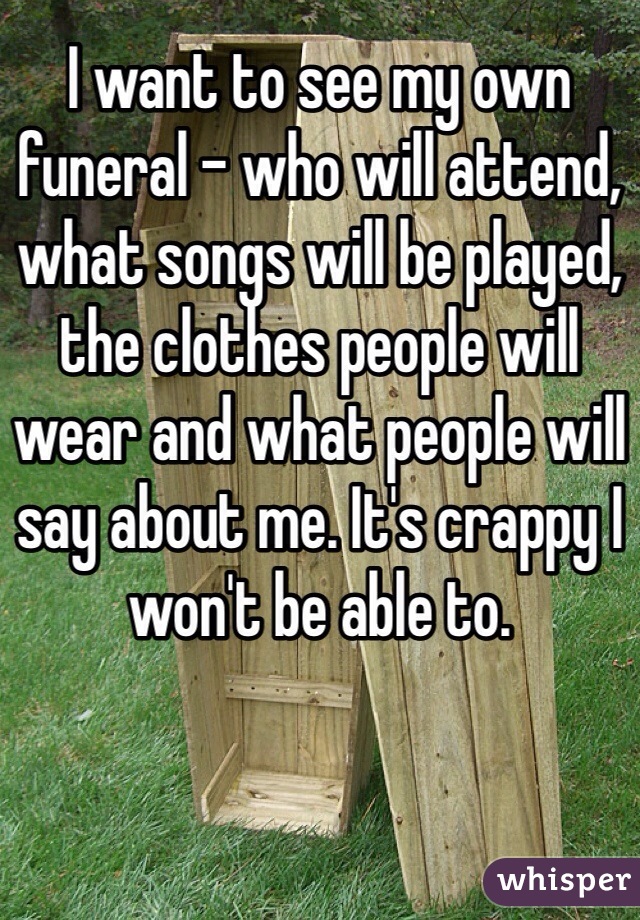 I want to see my own funeral - who will attend, what songs will be played, the clothes people will wear and what people will say about me. It's crappy I won't be able to.
