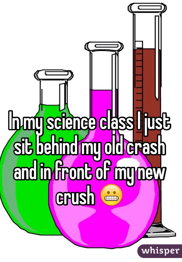In my science class I just sit behind my old crash and in front of my new crush 😬