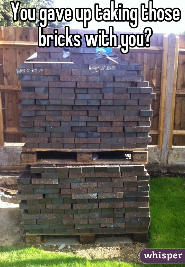 You gave up taking those bricks with you?

