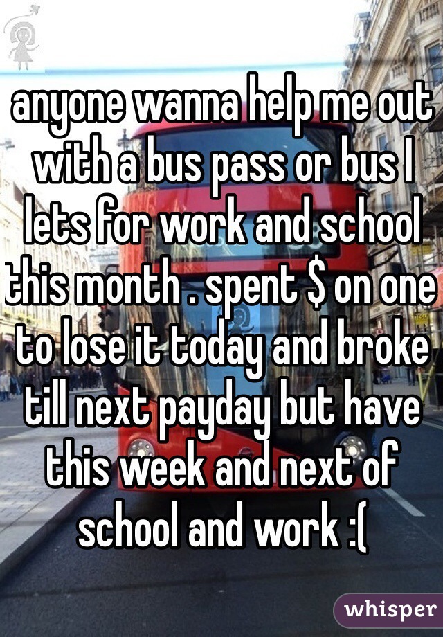 anyone wanna help me out with a bus pass or bus I lets for work and school this month . spent $ on one to lose it today and broke till next payday but have this week and next of school and work :( 