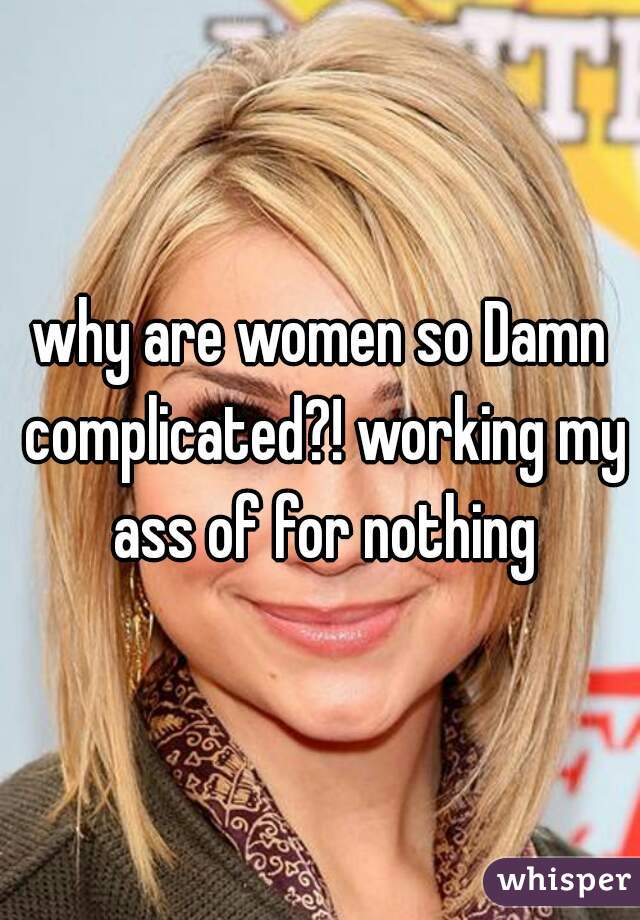 why are women so Damn complicated?! working my ass of for nothing