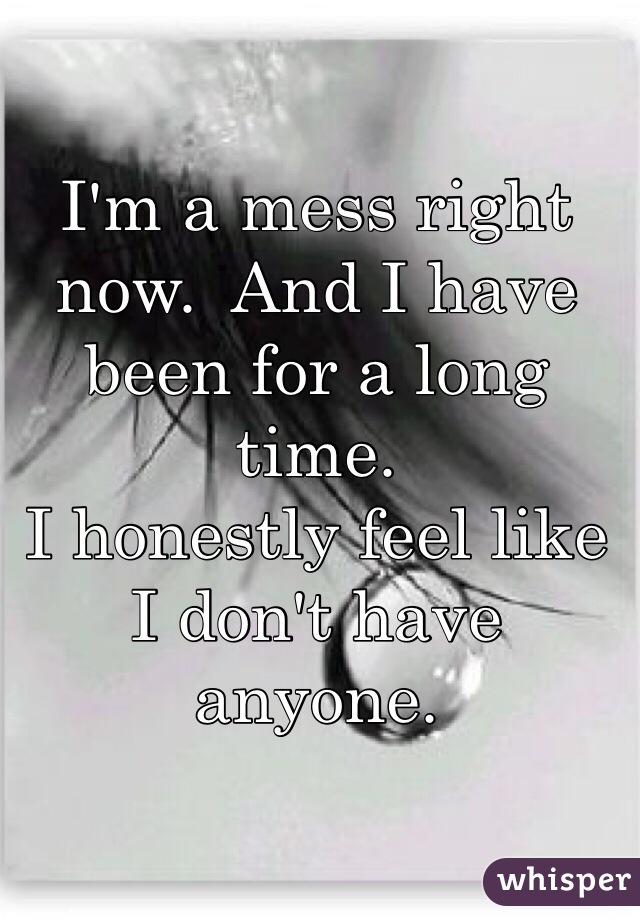 I'm a mess right now.  And I have been for a long time. 
I honestly feel like I don't have anyone. 