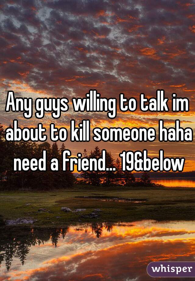 Any guys willing to talk im about to kill someone haha need a friend... 19&below