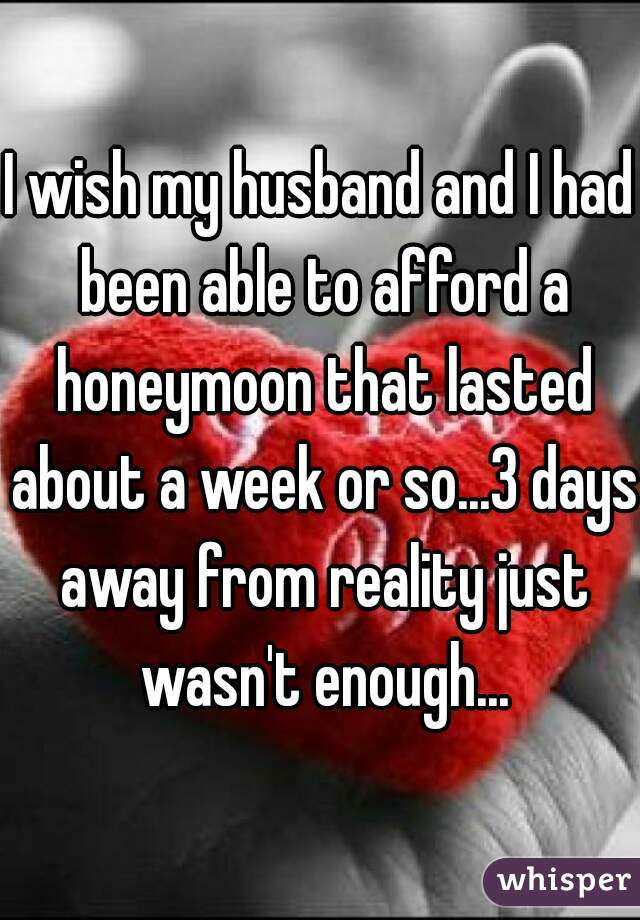 I wish my husband and I had been able to afford a honeymoon that lasted about a week or so...3 days away from reality just wasn't enough...