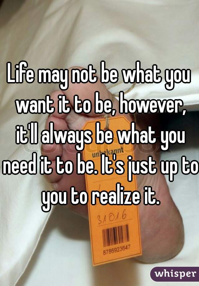 Life may not be what you want it to be, however, it'll always be what you need it to be. It's just up to you to realize it.