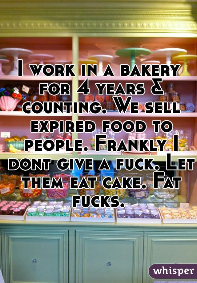 I work in a bakery for 4 years & counting. We sell expired food to people. Frankly I dont give a fuck. Let them eat cake. Fat fucks. 