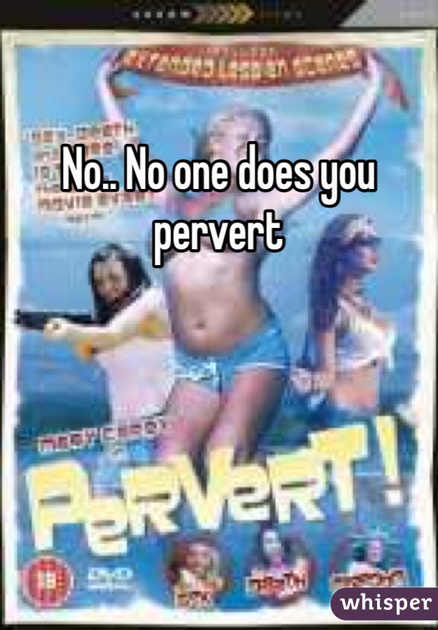 No.. No one does you pervert