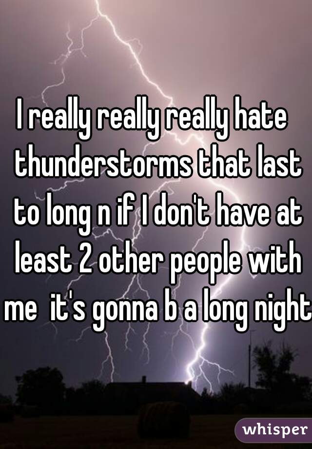 I really really really hate  thunderstorms that last to long n if I don't have at least 2 other people with me  it's gonna b a long night