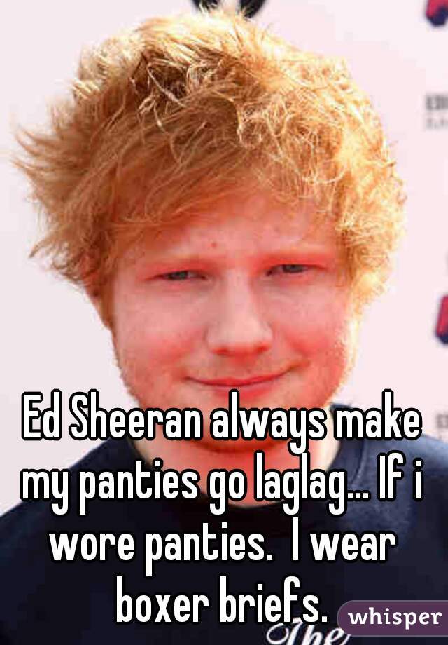 Ed Sheeran always make my panties go laglag... If i wore panties.  I wear boxer briefs. 