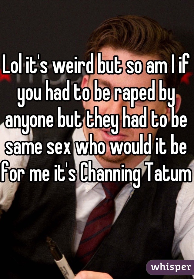 Lol it's weird but so am I if you had to be raped by anyone but they had to be same sex who would it be for me it's Channing Tatum 