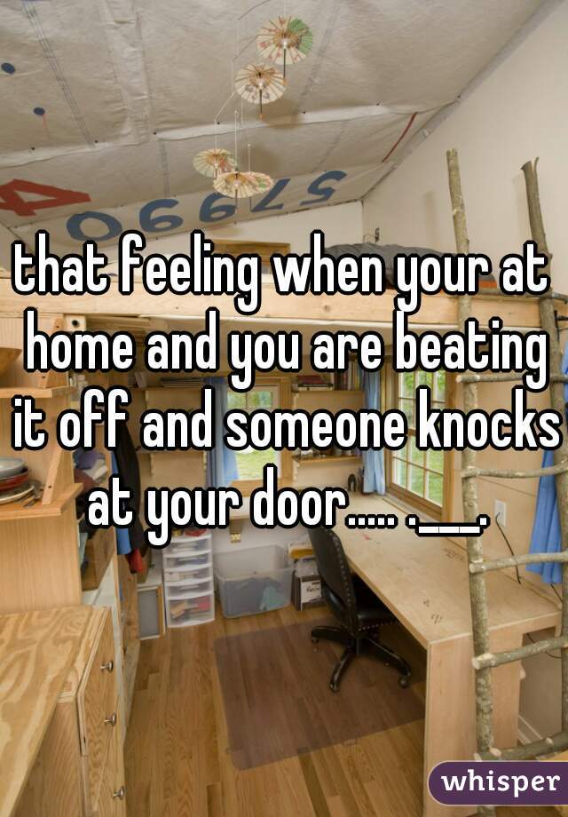 that feeling when your at home and you are beating it off and someone knocks at your door..... .___.