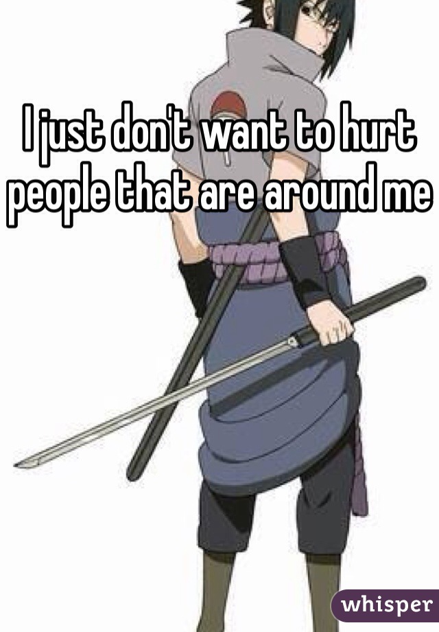 I just don't want to hurt people that are around me 
