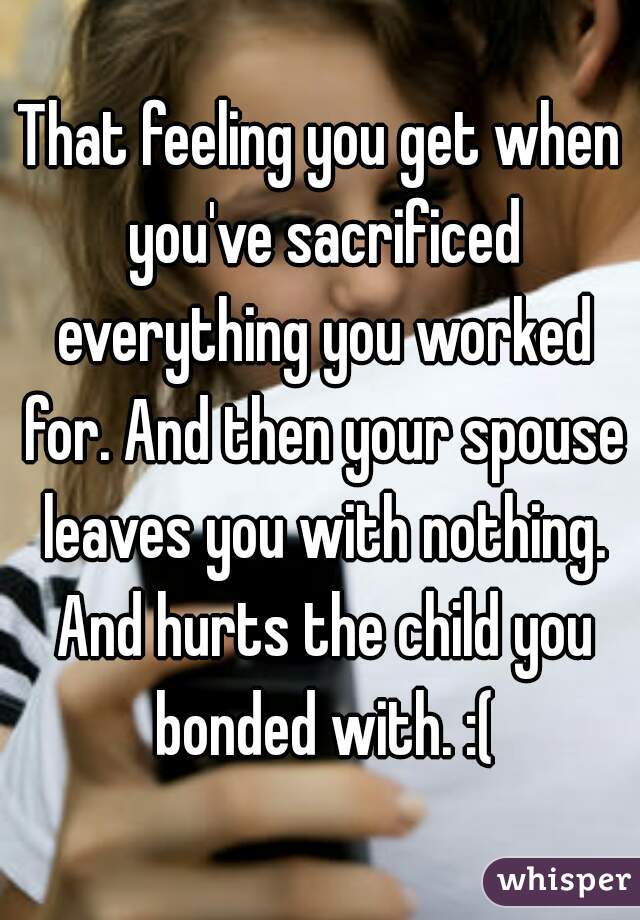 That feeling you get when you've sacrificed everything you worked for. And then your spouse leaves you with nothing. And hurts the child you bonded with. :(