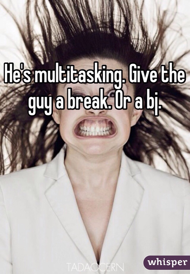 He's multitasking. Give the guy a break. Or a bj. 