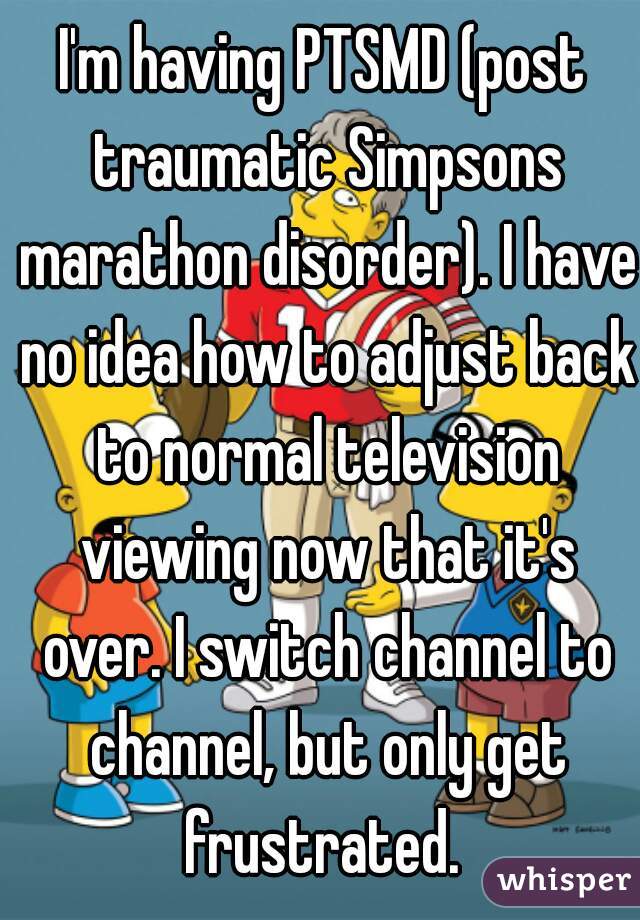 I'm having PTSMD (post traumatic Simpsons marathon disorder). I have no idea how to adjust back to normal television viewing now that it's over. I switch channel to channel, but only get frustrated. 