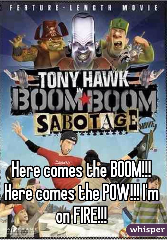 Here comes the BOOM!!! Here comes the POW!!! I'm on FIRE!!!