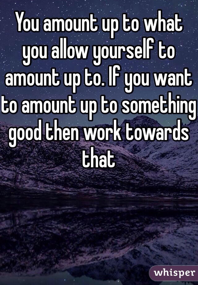 You amount up to what you allow yourself to amount up to. If you want to amount up to something good then work towards that