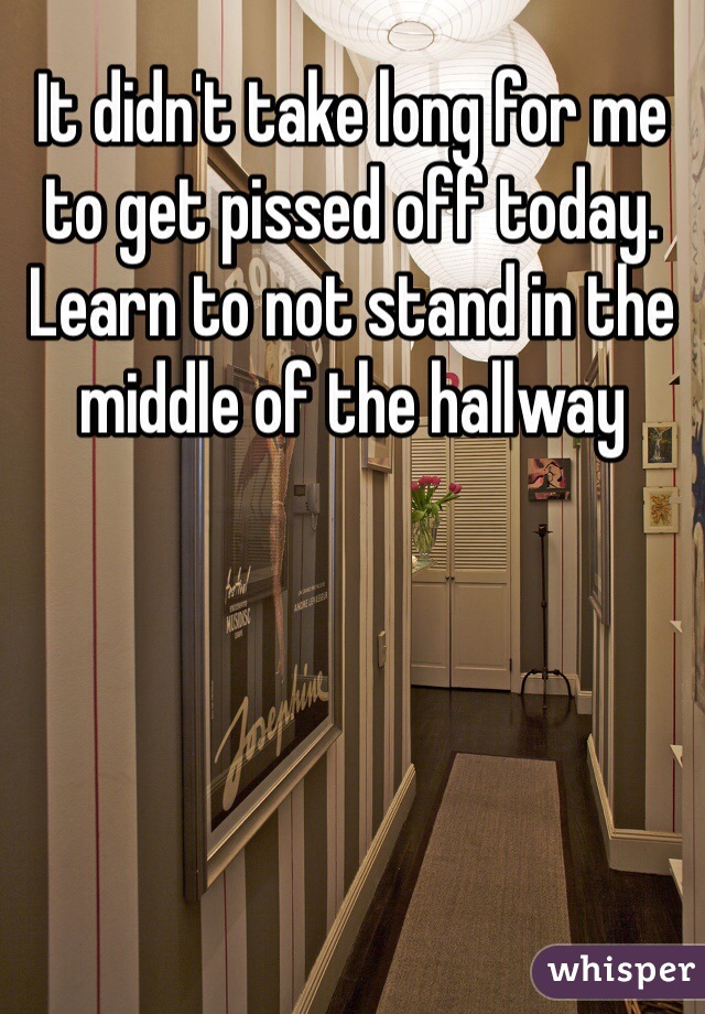 It didn't take long for me to get pissed off today. Learn to not stand in the middle of the hallway 
