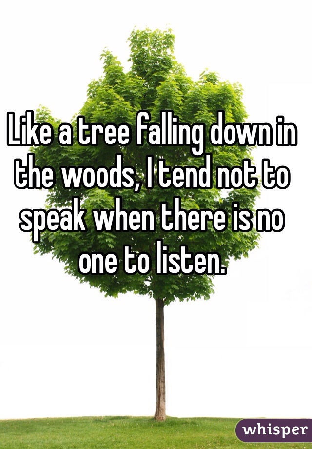 Like a tree falling down in the woods, I tend not to speak when there is no one to listen.
