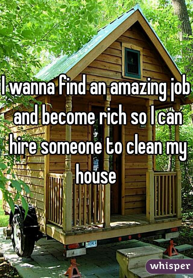 I wanna find an amazing job and become rich so I can hire someone to clean my house 