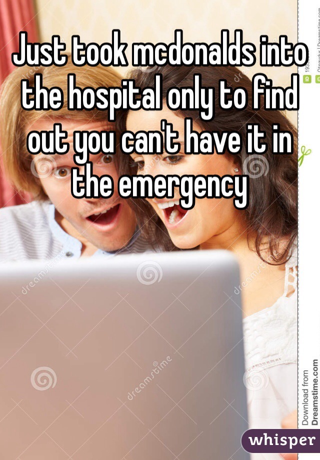 Just took mcdonalds into the hospital only to find out you can't have it in the emergency 