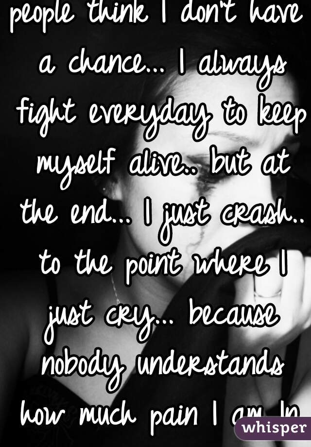 people think I don't have a chance... I always fight everyday to keep myself alive.. but at the end... I just crash.. to the point where I just cry... because nobody understands how much pain I am In.